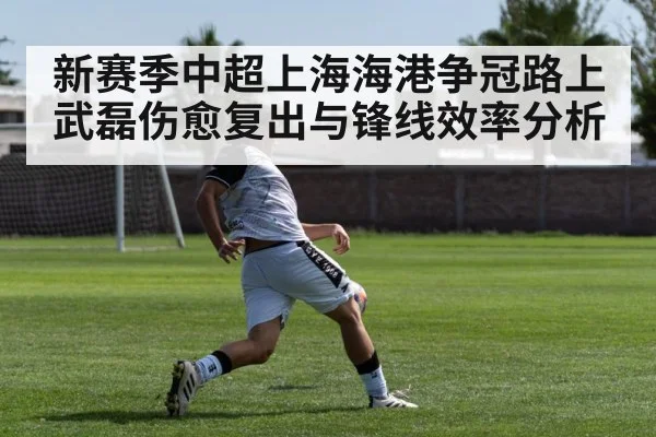 新赛季中超上海海港争冠路上武磊伤愈复出与锋线效率分析