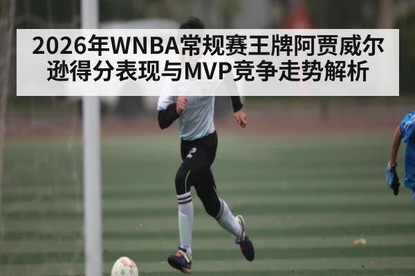 2026年WNBA常规赛王牌阿贾威尔逊得分表现与MVP竞争走势解析
