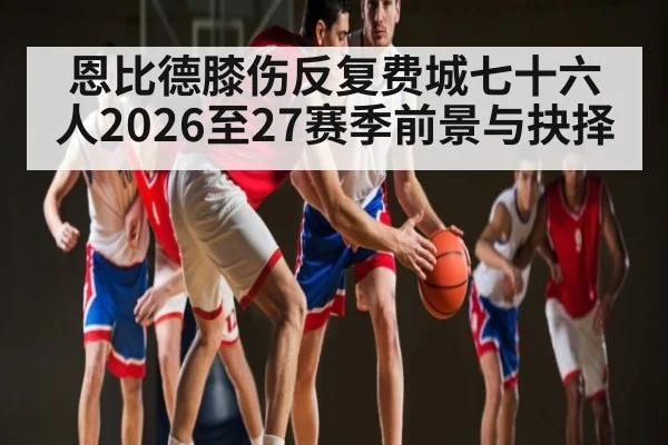 恩比德膝伤反复费城七十六人2026至27赛季前景与抉择